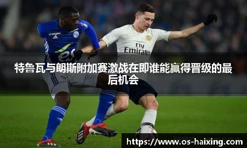 特鲁瓦与朗斯附加赛激战在即谁能赢得晋级的最后机会